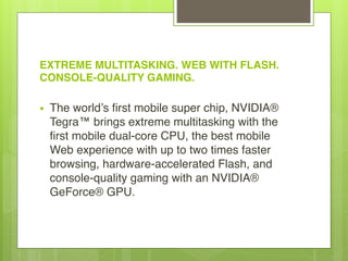 EXTREME MULTITASKING. WEB WITH FLASH.
CONSOLE-QUALITY GAMING. 
• The world’s first mobile super chip, NVIDIA®
Tegra™ brings extreme multitasking with the
first mobile dual-core CPU, the best mobile
Web experience with up to two times faster
browsing, hardware-accelerated Flash, and
console-quality gaming with an NVIDIA®
GeForce® GPU.
 