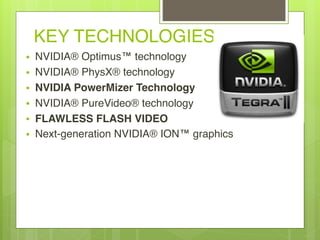 KEY TECHNOLOGIES
• NVIDIA® Optimus™ technology
• NVIDIA® PhysX® technology
• NVIDIA PowerMizer Technology
• NVIDIA® PureVideo® technology
• FLAWLESS FLASH VIDEO
• Next-generation NVIDIA® ION™ graphics
 