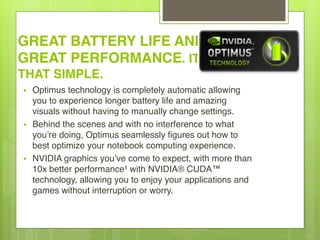 GREAT BATTERY LIFE AND
GREAT PERFORMANCE. IT’S
THAT SIMPLE.
• Optimus technology is completely automatic allowing
you to experience longer battery life and amazing
visuals without having to manually change settings.
• Behind the scenes and with no interference to what
you’re doing, Optimus seamlessly figures out how to
best optimize your notebook computing experience.
• NVIDIA graphics you’ve come to expect, with more than
10x better performance¹ with NVIDIA® CUDA™
technology, allowing you to enjoy your applications and
games without interruption or worry.
 