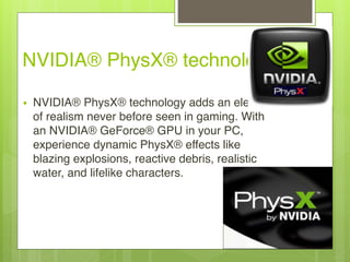 NVIDIA® PhysX® technology
• NVIDIA® PhysX® technology adds an element
of realism never before seen in gaming. With
an NVIDIA® GeForce® GPU in your PC,
experience dynamic PhysX® effects like
blazing explosions, reactive debris, realistic
water, and lifelike characters.
 