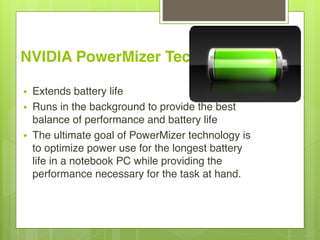 NVIDIA PowerMizer Technology 
• Extends battery life
• Runs in the background to provide the best
balance of performance and battery life
• The ultimate goal of PowerMizer technology is
to optimize power use for the longest battery
life in a notebook PC while providing the
performance necessary for the task at hand.
 