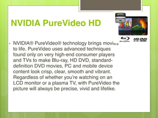 NVIDIA PureVideo HD
• NVIDIA® PureVideo® technology brings movies
to life. PureVideo uses advanced techniques
found only on very high-end consumer players
and TVs to make Blu-ray, HD DVD, standard-
definition DVD movies, PC and mobile device
content look crisp, clear, smooth and vibrant.
Regardless of whether you’re watching on an
LCD monitor or a plasma TV, with PureVideo the
picture will always be precise, vivid and lifelike.  
 