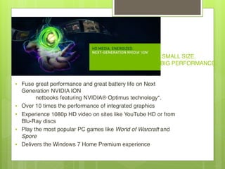 SMALL SIZE. 
BIG PERFORMANCE.
• Fuse great performance and great battery life on Next
Generation NVIDIA ION 
         netbooks featuring NVIDIA® Optimus technology*.
• Over 10 times the performance of integrated graphics
• Experience 1080p HD video on sites like YouTube HD or from
Blu-Ray discs
• Play the most popular PC games like World of Warcraft and
Spore
• Delivers the Windows 7 Home Premium experience
 