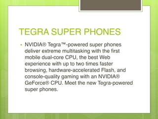 TEGRA SUPER PHONES
• NVIDIA® Tegra™-powered super phones
deliver extreme multitasking with the first
mobile dual-core CPU, the best Web
experience with up to two times faster
browsing, hardware-accelerated Flash, and
console-quality gaming with an NVIDIA®
GeForce® CPU. Meet the new Tegra-powered
super phones.
 