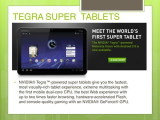 TEGRA SUPER TABLETS
• NVIDIA® Tegra™-powered super tablets give you the fastest,
most visually-rich tablet experience, extreme multitasking with
the first mobile dual-core CPU, the best Web experience with
up to two times faster browsing, hardware-accelerated Flash,
and console-quality gaming with an NVIDIA® GeForce® GPU.
 
 