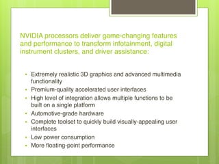 NVIDIA processors deliver game-changing features
and performance to transform infotainment, digital
instrument clusters, and driver assistance:
• Extremely realistic 3D graphics and advanced multimedia
functionality
• Premium-quality accelerated user interfaces
• High level of integration allows multiple functions to be
built on a single platform
• Automotive-grade hardware
• Complete toolset to quickly build visually-appealing user
interfaces
• Low power consumption
• More floating-point performance
 