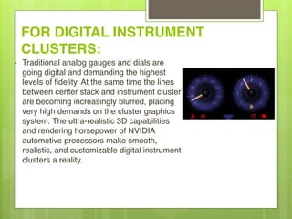 FOR DIGITAL INSTRUMENT
CLUSTERS:
• Traditional analog gauges and dials are
going digital and demanding the highest
levels of fidelity. At the same time the lines
between center stack and instrument cluster
are becoming increasingly blurred, placing
very high demands on the cluster graphics
system. The ultra-realistic 3D capabilities
and rendering horsepower of NVIDIA
automotive processors make smooth,
realistic, and customizable digital instrument
clusters a reality.
 