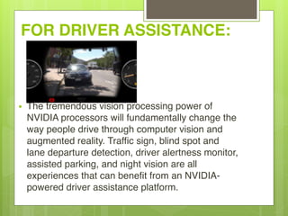 FOR DRIVER ASSISTANCE:
• The tremendous vision processing power of
NVIDIA processors will fundamentally change the
way people drive through computer vision and
augmented reality. Traffic sign, blind spot and
lane departure detection, driver alertness monitor,
assisted parking, and night vision are all
experiences that can benefit from an NVIDIA-
powered driver assistance platform.
 