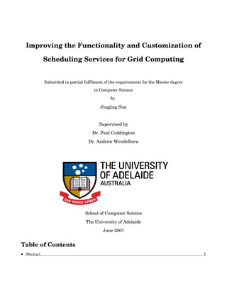 Improving the Functionality and Customization of 
Scheduling Services for Grid Computing
Submitted in partial fulfilment of the requirements for the Master degree
in Computer Science
by 
Jingjing Sun
Supervised by
Dr. Paul Coddington
Dr. Andrew Wendelborn
School of Computer Science
The University of Adelaide
June 2007
Table of Contents
• Abstract..................................................................................................................................................1
 