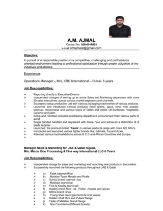 A.M. AJMAL
Contact No. 050-6916935
e-mail:amajmaal@gmail.com
Objective:
In pursuit of a responsible position in a competitive, challenging and performance
oriented environment leading to professional satisfaction through proper utilization of my
initiatives and abilities.
Experience:
Operations Manager – M/s, KRC International – Dubai- 5 years
Job Responsibilities:
 Reporting directly to Executive Director
 Independent charges of setting up an entire Sales and Marketing department with more
30 sales executives, across various market segments and channels.
 Successful setup production unit with various packaging machineries of various products.
 Launched and introduced various products (food grains, spice, tuna, milk powder,
ketchup, mayonnaise and various types of Dates and edible Oil-Sunflower, Vegetable,
Coconut and palm.
 Setup and Handled complete purchasing department, procurement from various parts of
world
 Single handed handled and registered with Carre Four and achieved a distinction of A
grade supplier
 Launched the premium brand “Kaula” in various products range with more 125 SKU’s
 Introduced and launched various fighter brands like, Edimate, Taj and Azwa.
 Attended various food exhibitions across G.C.C and African Countries and Europe.

Manager Sales & Marketing for UAE & Qatar region.
M/s. Matco Rice Processing & Fine way International LLC-5 Years
Job Responsibilities:
 Independent charge for sales and marketing and launching new products in the market.
 Successfully launched the following products throughout UAE & Qatar
 a) Falak basmati Rice
 b) Malabar Taste Masala and Pickle
 c) Sunbul brand basmati rice
 d) Mashaal brand rice
 e) Fine & Kwality brand salt
 f) Kwality brand Rice , oil . Pickle. ,masala and spices
 g) Milma brand Ghee
 h) Young style brand garments & inner wares.
 i) Golden Chef Rice and Pulses Range
 j) Taste of Malabar Brand Range
 k) Non Food items (Different brands)
 
