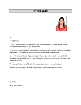 COVER NOTE
To
Hiring Manger,
It gives a real pleasure and honor to introduce myself to your organization hoping to have
vacant opportunity and to be one of your team.
In my current position as an Assistsnt Auditor, I maintain an efficient and highly organized work
environment. I am organized , detailed-oriented, and an good communicator.
I am a self starter and excel at document control , I am computer literate , work well with
clients and highly oraganizational. I am familiar with audit process and controls, and learn new
procedures quickly.
My resume will give you full details of my relevant experience and qualifications.
I can assure you that my hard work will provide my experience and qualifications.
Sincerely,
SADIA AZIZ SIDDIQUI
 