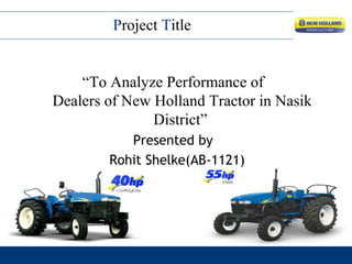 “To Analyze Performance of
Dealers of New Holland Tractor in Nasik
District”
Presented by
Rohit Shelke(AB-1121)
Project Title
 