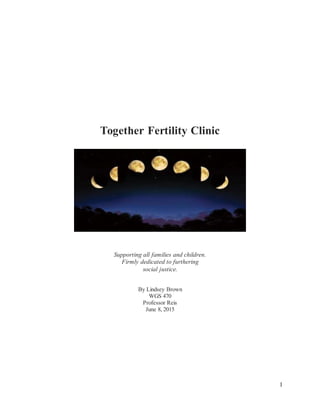 1
Together Fertility Clinic
Supporting all families and children.
Firmly dedicated to furthering
social justice.
By Lindsey Brown
WGS 470
Professor Reis
June 8, 2015
 