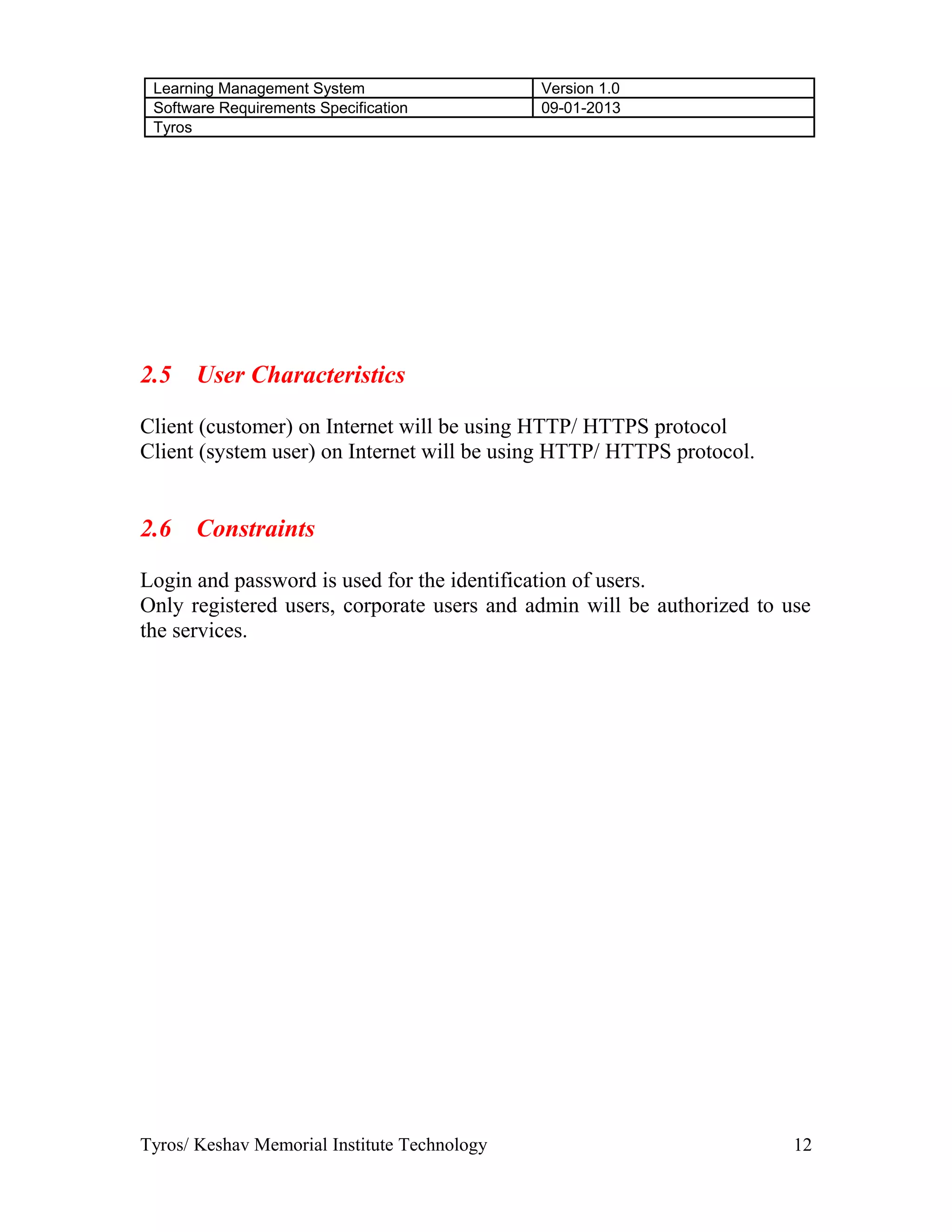 Learning Management System Version 1.0
Software Requirements Specification 09-01-2013
Tyros
2.5 User Characteristics
Client (customer) on Internet will be using HTTP/ HTTPS protocol
Client (system user) on Internet will be using HTTP/ HTTPS protocol.
2.6 Constraints
Login and password is used for the identification of users.
Only registered users, corporate users and admin will be authorized to use
the services.
Tyros/ Keshav Memorial Institute Technology 12
 