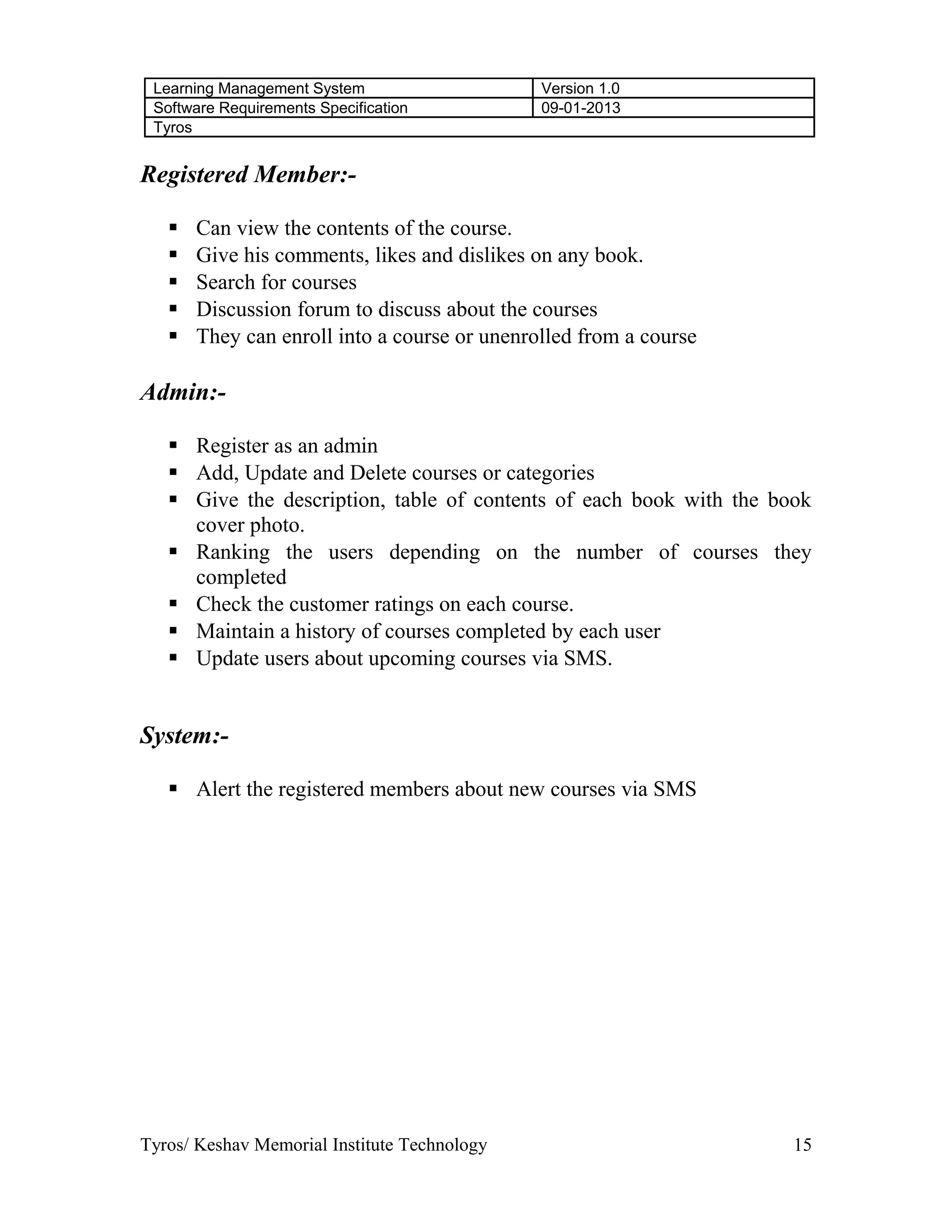 Learning Management System Version 1.0
Software Requirements Specification 09-01-2013
Tyros
Registered Member:-
 Can view the contents of the course.
 Give his comments, likes and dislikes on any book.
 Search for courses
 Discussion forum to discuss about the courses
 They can enroll into a course or unenrolled from a course
Admin:-
 Register as an admin
 Add, Update and Delete courses or categories
 Give the description, table of contents of each book with the book
cover photo.
 Ranking the users depending on the number of courses they
completed
 Check the customer ratings on each course.
 Maintain a history of courses completed by each user
 Update users about upcoming courses via SMS.
System:-
 Alert the registered members about new courses via SMS
Tyros/ Keshav Memorial Institute Technology 15
 