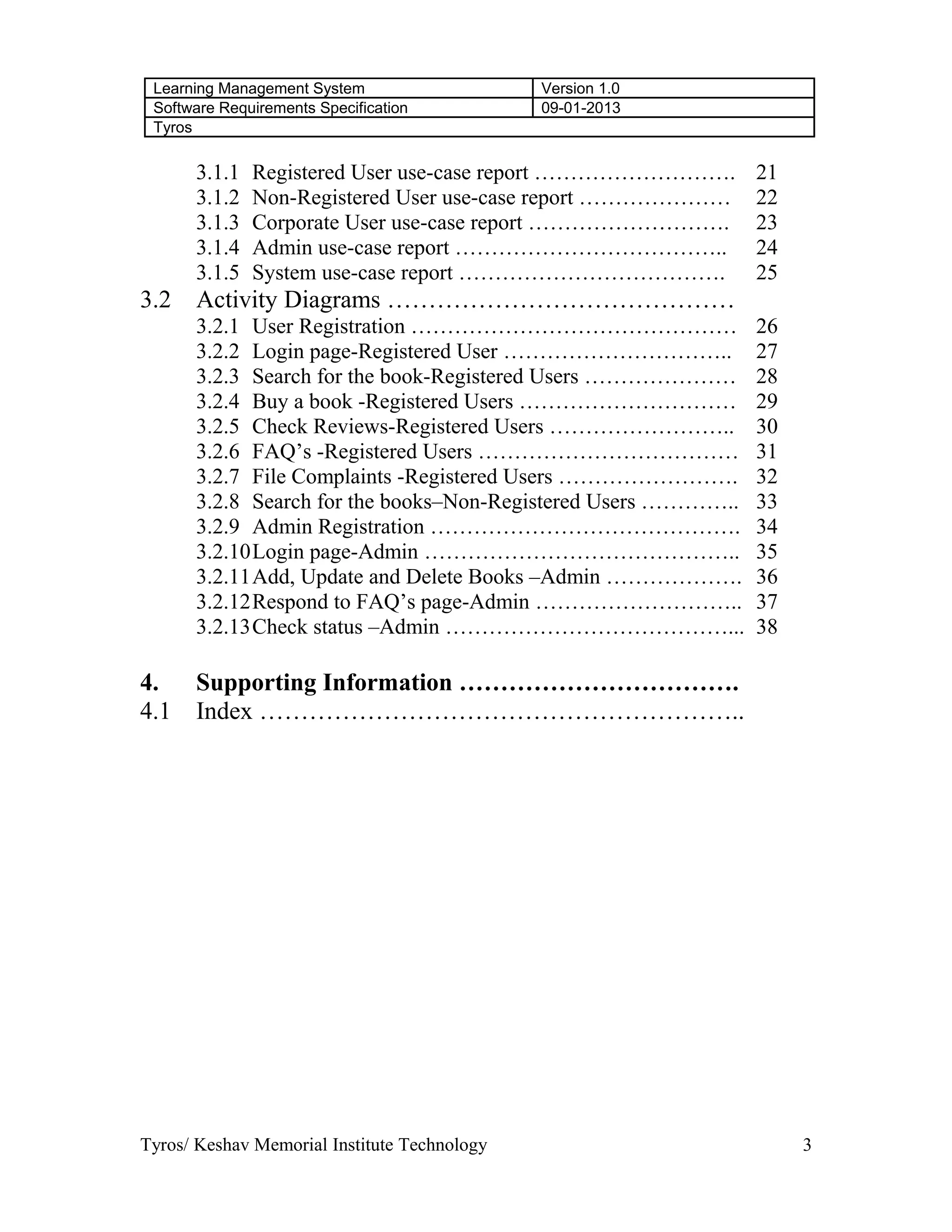 Learning Management System Version 1.0
Software Requirements Specification 09-01-2013
Tyros
3.1.1 Registered User use-case report ………………………. 21
3.1.2 Non-Registered User use-case report ………………… 22
3.1.3 Corporate User use-case report ………………………. 23
3.1.4 Admin use-case report ……………………………….. 24
3.1.5 System use-case report ………………………………. 25
3.2 Activity Diagrams ……………………………………
3.2.1 User Registration ……………………………………… 26
3.2.2 Login page-Registered User ………………………….. 27
3.2.3 Search for the book-Registered Users ………………… 28
3.2.4 Buy a book -Registered Users ………………………… 29
3.2.5 Check Reviews-Registered Users …………………….. 30
3.2.6 FAQ’s -Registered Users ……………………………… 31
3.2.7 File Complaints -Registered Users ……………………. 32
3.2.8 Search for the books–Non-Registered Users ………….. 33
3.2.9 Admin Registration ……………………………………. 34
3.2.10Login page-Admin …………………………………….. 35
3.2.11Add, Update and Delete Books –Admin ………………. 36
3.2.12Respond to FAQ’s page-Admin ……………………….. 37
3.2.13Check status –Admin …………………………………... 38
4. Supporting Information …………………………….
4.1 Index …………………………………………………..
Tyros/ Keshav Memorial Institute Technology 3
 