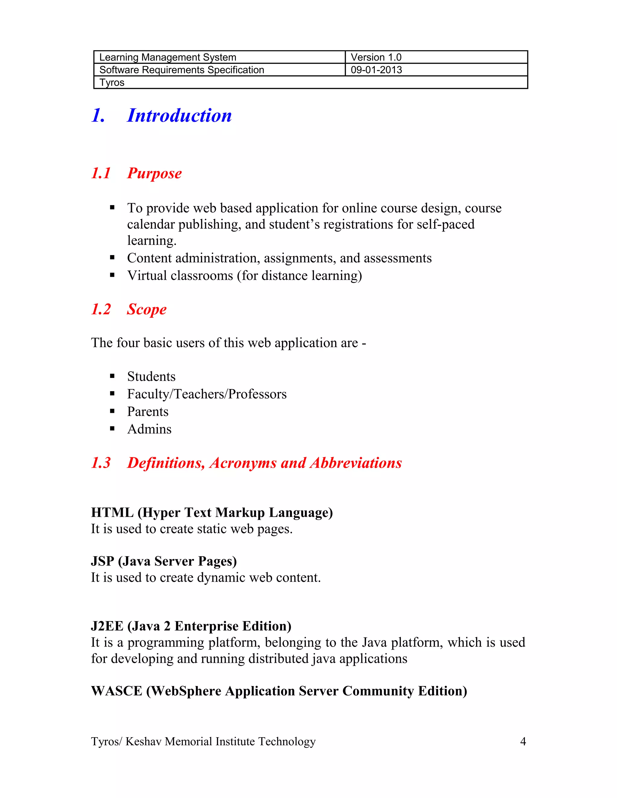 Learning Management System Version 1.0
Software Requirements Specification 09-01-2013
Tyros
1. Introduction
1.1 Purpose
 To provide web based application for online course design, course
calendar publishing, and student’s registrations for self-paced
learning.
 Content administration, assignments, and assessments
 Virtual classrooms (for distance learning)
1.2 Scope
The four basic users of this web application are -
 Students
 Faculty/Teachers/Professors
 Parents
 Admins
1.3 Definitions, Acronyms and Abbreviations
HTML (Hyper Text Markup Language)
It is used to create static web pages.
JSP (Java Server Pages)
It is used to create dynamic web content.
J2EE (Java 2 Enterprise Edition)
It is a programming platform, belonging to the Java platform, which is used
for developing and running distributed java applications
WASCE (WebSphere Application Server Community Edition)
Tyros/ Keshav Memorial Institute Technology 4
 