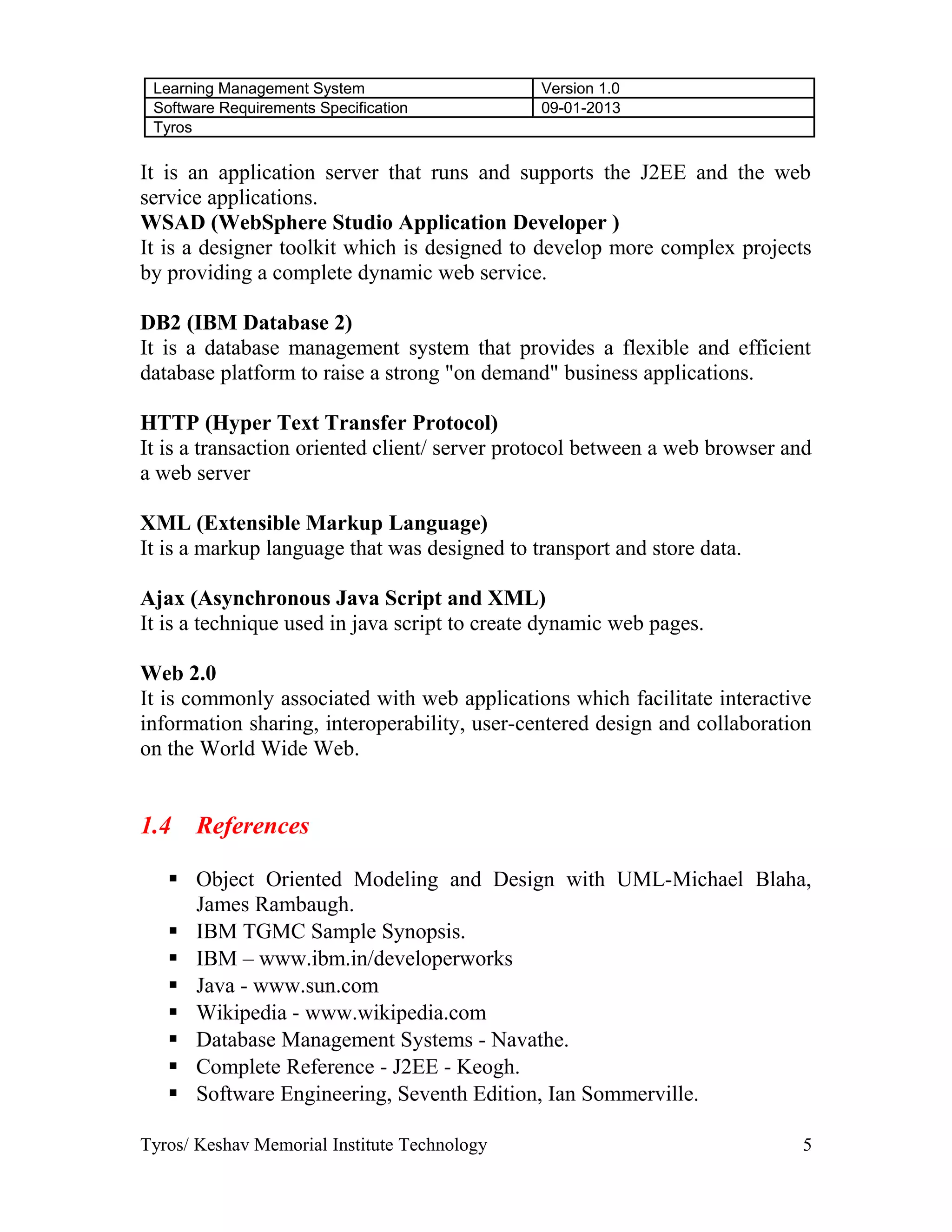Learning Management System Version 1.0
Software Requirements Specification 09-01-2013
Tyros
It is an application server that runs and supports the J2EE and the web
service applications.
WSAD (WebSphere Studio Application Developer )
It is a designer toolkit which is designed to develop more complex projects
by providing a complete dynamic web service.
DB2 (IBM Database 2)
It is a database management system that provides a flexible and efficient
database platform to raise a strong "on demand" business applications.
HTTP (Hyper Text Transfer Protocol)
It is a transaction oriented client/ server protocol between a web browser and
a web server
XML (Extensible Markup Language)
It is a markup language that was designed to transport and store data.
Ajax (Asynchronous Java Script and XML)
It is a technique used in java script to create dynamic web pages.
Web 2.0
It is commonly associated with web applications which facilitate interactive
information sharing, interoperability, user-centered design and collaboration
on the World Wide Web.
1.4 References
 Object Oriented Modeling and Design with UML-Michael Blaha,
James Rambaugh.
 IBM TGMC Sample Synopsis.
 IBM – www.ibm.in/developerworks
 Java - www.sun.com
 Wikipedia - www.wikipedia.com
 Database Management Systems - Navathe.
 Complete Reference - J2EE - Keogh.
 Software Engineering, Seventh Edition, Ian Sommerville.
Tyros/ Keshav Memorial Institute Technology 5
 