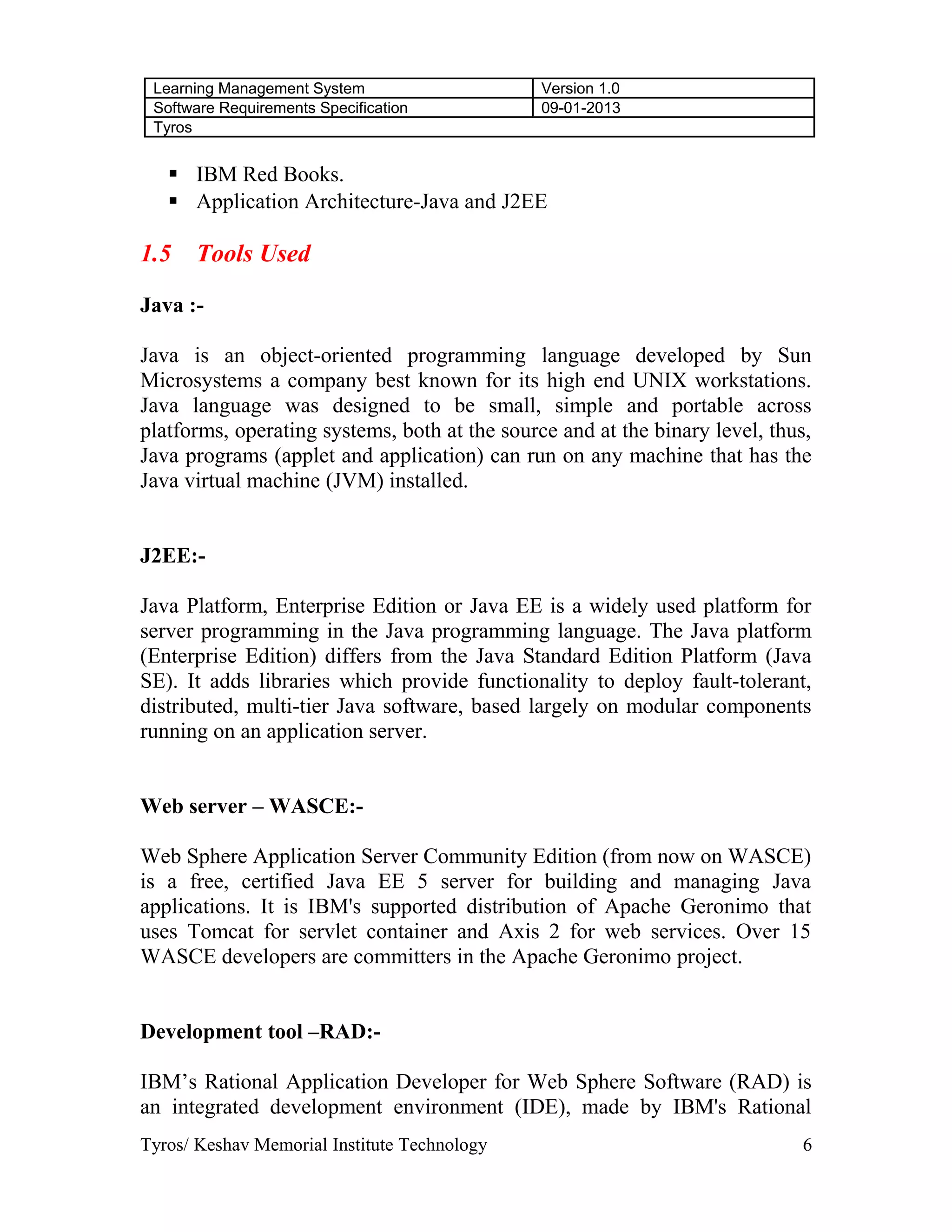 Learning Management System Version 1.0
Software Requirements Specification 09-01-2013
Tyros
 IBM Red Books.
 Application Architecture-Java and J2EE
1.5 Tools Used
Java :-
Java is an object-oriented programming language developed by Sun
Microsystems a company best known for its high end UNIX workstations.
Java language was designed to be small, simple and portable across
platforms, operating systems, both at the source and at the binary level, thus,
Java programs (applet and application) can run on any machine that has the
Java virtual machine (JVM) installed.
J2EE:-
Java Platform, Enterprise Edition or Java EE is a widely used platform for
server programming in the Java programming language. The Java platform
(Enterprise Edition) differs from the Java Standard Edition Platform (Java
SE). It adds libraries which provide functionality to deploy fault-tolerant,
distributed, multi-tier Java software, based largely on modular components
running on an application server.
Web server – WASCE:-
Web Sphere Application Server Community Edition (from now on WASCE)
is a free, certified Java EE 5 server for building and managing Java
applications. It is IBM's supported distribution of Apache Geronimo that
uses Tomcat for servlet container and Axis 2 for web services. Over 15
WASCE developers are committers in the Apache Geronimo project.
Development tool –RAD:-
IBM’s Rational Application Developer for Web Sphere Software (RAD) is
an integrated development environment (IDE), made by IBM's Rational
Tyros/ Keshav Memorial Institute Technology 6
 