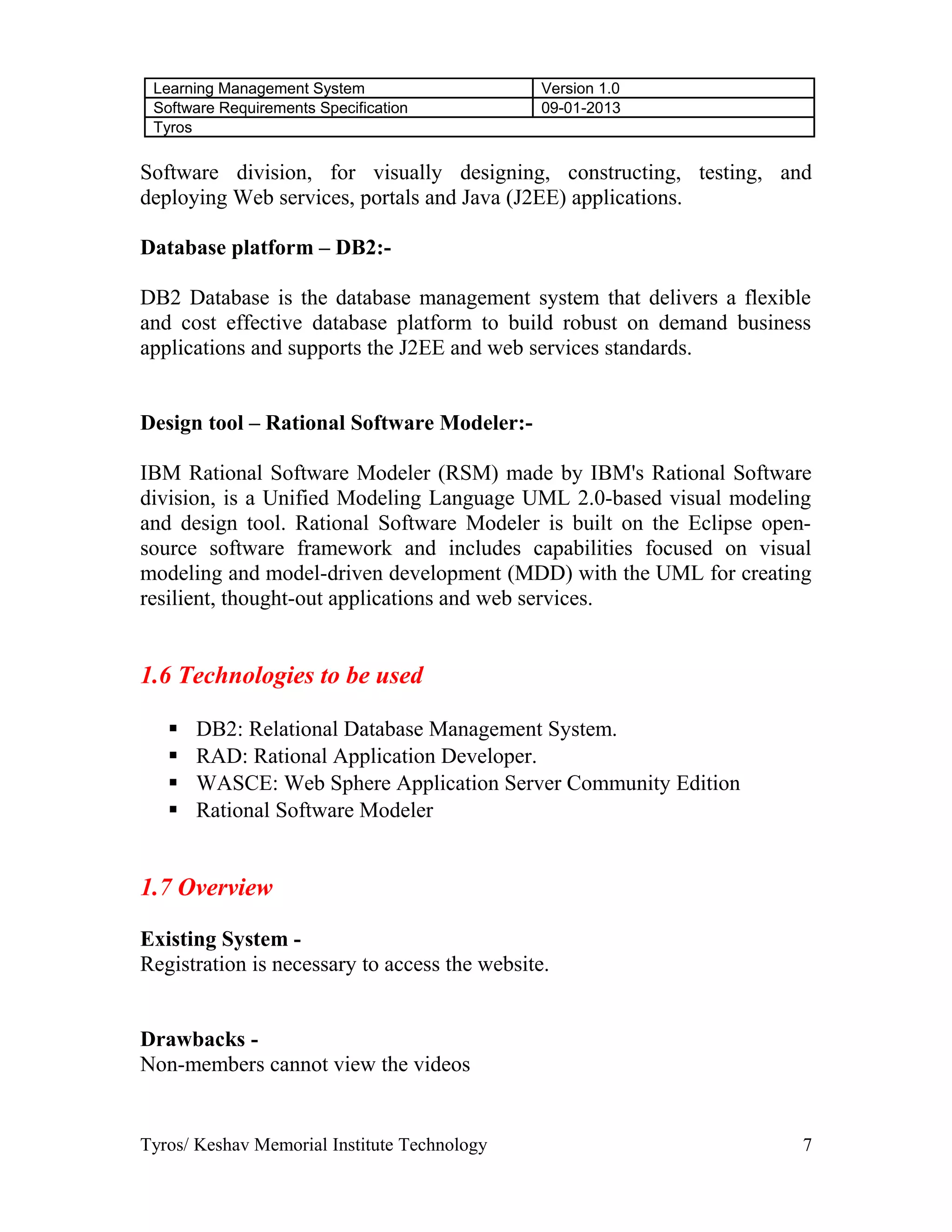 Learning Management System Version 1.0
Software Requirements Specification 09-01-2013
Tyros
Software division, for visually designing, constructing, testing, and
deploying Web services, portals and Java (J2EE) applications.
Database platform – DB2:-
DB2 Database is the database management system that delivers a flexible
and cost effective database platform to build robust on demand business
applications and supports the J2EE and web services standards.
Design tool – Rational Software Modeler:-
IBM Rational Software Modeler (RSM) made by IBM's Rational Software
division, is a Unified Modeling Language UML 2.0-based visual modeling
and design tool. Rational Software Modeler is built on the Eclipse open-
source software framework and includes capabilities focused on visual
modeling and model-driven development (MDD) with the UML for creating
resilient, thought-out applications and web services.
1.6 Technologies to be used
 DB2: Relational Database Management System.
 RAD: Rational Application Developer.
 WASCE: Web Sphere Application Server Community Edition
 Rational Software Modeler
1.7 Overview
Existing System -
Registration is necessary to access the website.
Drawbacks -
Non-members cannot view the videos
Tyros/ Keshav Memorial Institute Technology 7
 