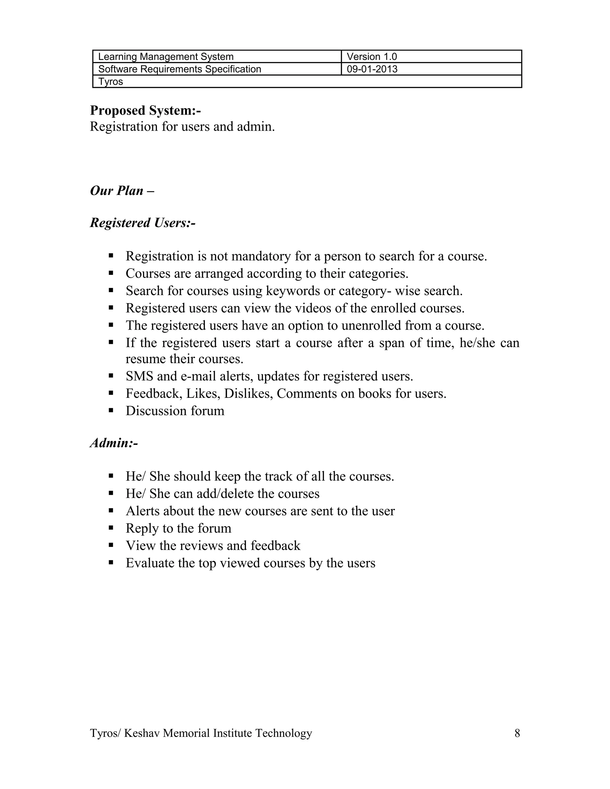 Learning Management System Version 1.0
Software Requirements Specification 09-01-2013
Tyros
Proposed System:-
Registration for users and admin.
Our Plan –
Registered Users:-
 Registration is not mandatory for a person to search for a course.
 Courses are arranged according to their categories.
 Search for courses using keywords or category- wise search.
 Registered users can view the videos of the enrolled courses.
 The registered users have an option to unenrolled from a course.
 If the registered users start a course after a span of time, he/she can
resume their courses.
 SMS and e-mail alerts, updates for registered users.
 Feedback, Likes, Dislikes, Comments on books for users.
 Discussion forum
Admin:-
 He/ She should keep the track of all the courses.
 He/ She can add/delete the courses
 Alerts about the new courses are sent to the user
 Reply to the forum
 View the reviews and feedback
 Evaluate the top viewed courses by the users
Tyros/ Keshav Memorial Institute Technology 8
 