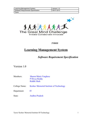 Learning Management System Version 1.0
Software Requirements Specification 09-01-2013
Tyros
TYROS
Learning Management System
Software Requirement Specification
Version 1.0
Members: Sharon Maria Varghese
P Divya Reddy
Riddhi Shah
College Name: Keshav Memorial Institute of Technology
Department: IT
State: Andhra Pradesh
Tyros/ Keshav Memorial Institute Of Technology 1
 