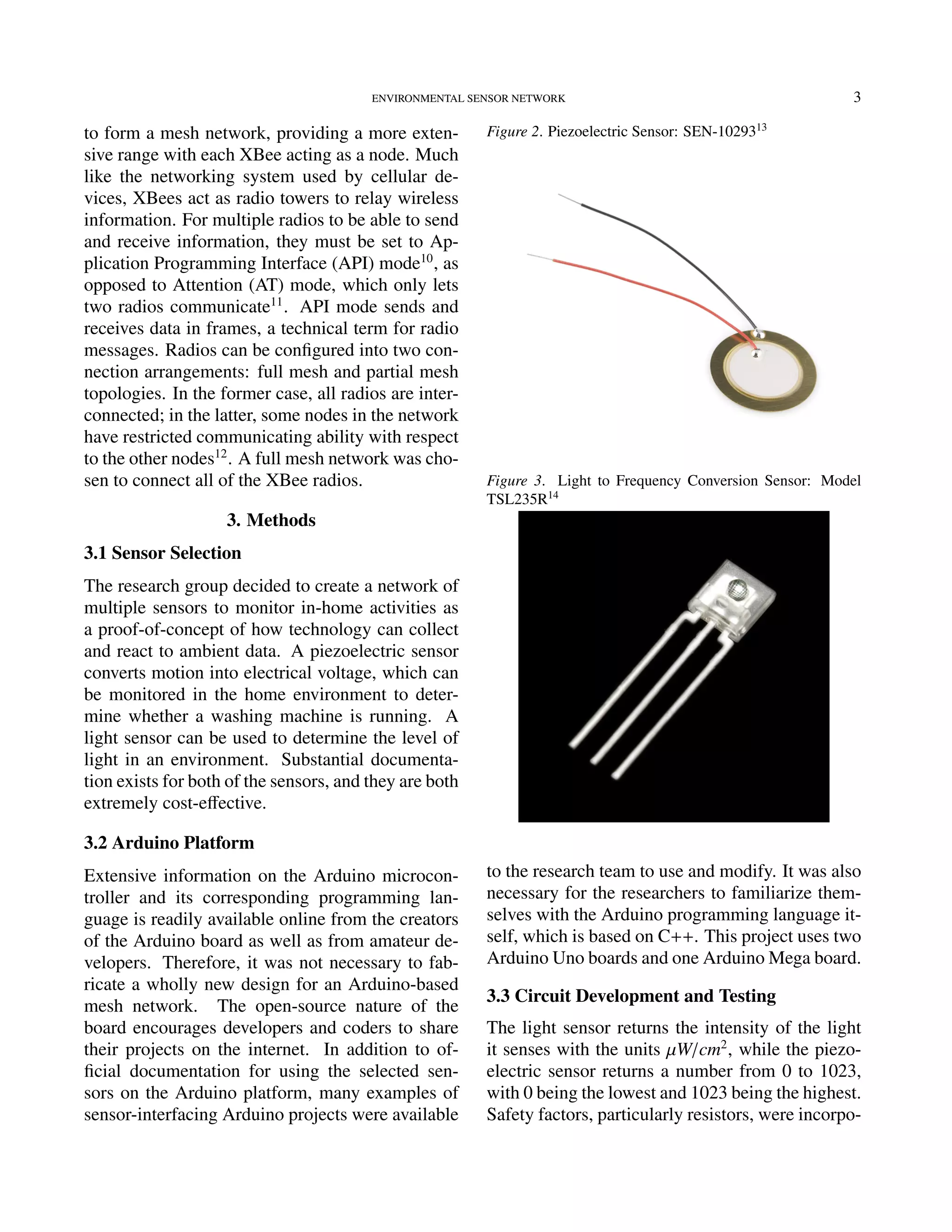 ENVIRONMENTAL SENSOR NETWORK 3
to form a mesh network, providing a more exten-
sive range with each XBee acting as a node. Much
like the networking system used by cellular de-
vices, XBees act as radio towers to relay wireless
information. For multiple radios to be able to send
and receive information, they must be set to Ap-
plication Programming Interface (API) mode10
, as
opposed to Attention (AT) mode, which only lets
two radios communicate11
. API mode sends and
receives data in frames, a technical term for radio
messages. Radios can be conﬁgured into two con-
nection arrangements: full mesh and partial mesh
topologies. In the former case, all radios are inter-
connected; in the latter, some nodes in the network
have restricted communicating ability with respect
to the other nodes12
. A full mesh network was cho-
sen to connect all of the XBee radios.
3. Methods
3.1 Sensor Selection
The research group decided to create a network of
multiple sensors to monitor in-home activities as
a proof-of-concept of how technology can collect
and react to ambient data. A piezoelectric sensor
converts motion into electrical voltage, which can
be monitored in the home environment to deter-
mine whether a washing machine is running. A
light sensor can be used to determine the level of
light in an environment. Substantial documenta-
tion exists for both of the sensors, and they are both
extremely cost-eﬀective.
3.2 Arduino Platform
Extensive information on the Arduino microcon-
troller and its corresponding programming lan-
guage is readily available online from the creators
of the Arduino board as well as from amateur de-
velopers. Therefore, it was not necessary to fab-
ricate a wholly new design for an Arduino-based
mesh network. The open-source nature of the
board encourages developers and coders to share
their projects on the internet. In addition to of-
ﬁcial documentation for using the selected sen-
sors on the Arduino platform, many examples of
sensor-interfacing Arduino projects were available
Figure 2. Piezoelectric Sensor: SEN-1029313
Figure 3. Light to Frequency Conversion Sensor: Model
TSL235R14
to the research team to use and modify. It was also
necessary for the researchers to familiarize them-
selves with the Arduino programming language it-
self, which is based on C++. This project uses two
Arduino Uno boards and one Arduino Mega board.
3.3 Circuit Development and Testing
The light sensor returns the intensity of the light
it senses with the units µW/cm2
, while the piezo-
electric sensor returns a number from 0 to 1023,
with 0 being the lowest and 1023 being the highest.
Safety factors, particularly resistors, were incorpo-
 