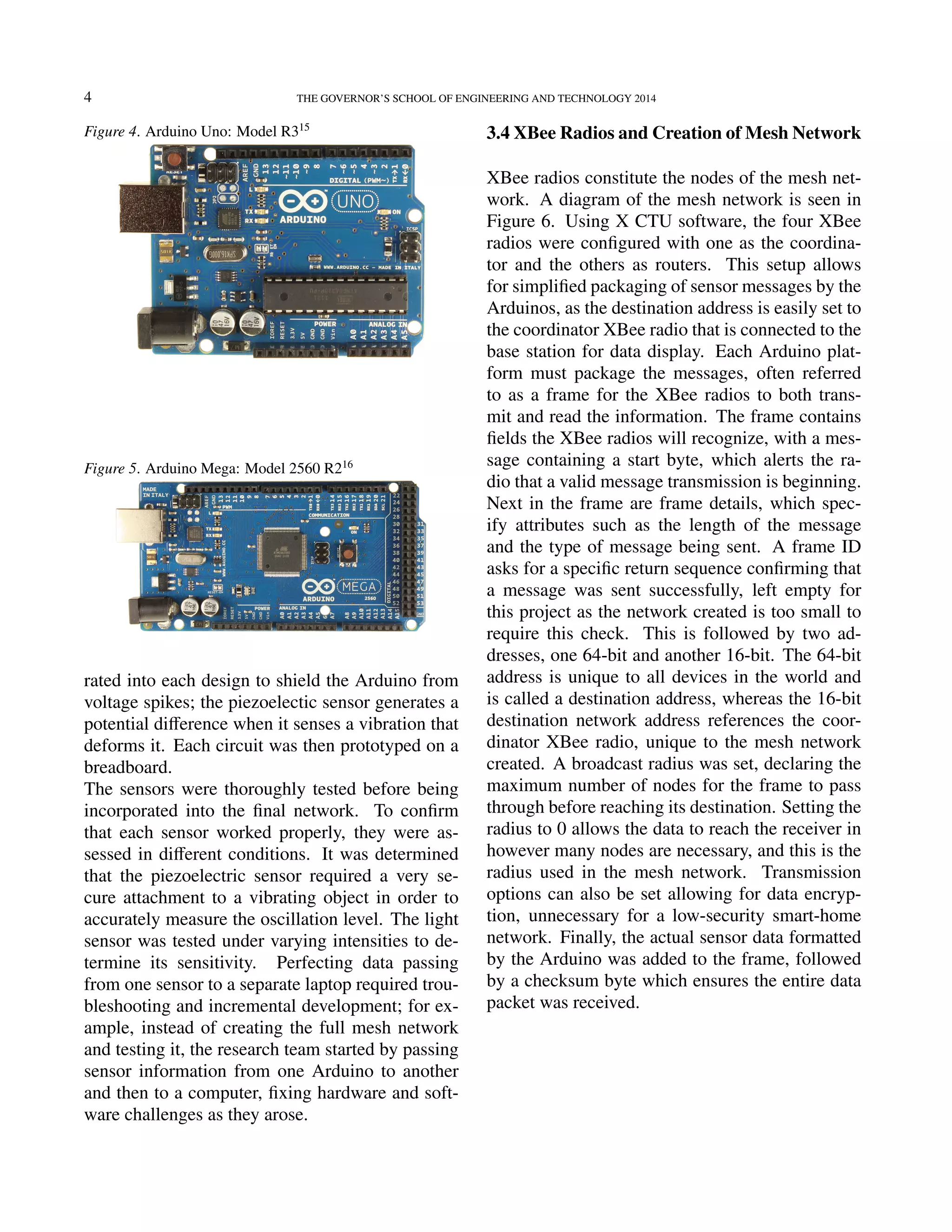 4 THE GOVERNOR’S SCHOOL OF ENGINEERING AND TECHNOLOGY 2014
Figure 4. Arduino Uno: Model R315
Figure 5. Arduino Mega: Model 2560 R216
rated into each design to shield the Arduino from
voltage spikes; the piezoelectic sensor generates a
potential diﬀerence when it senses a vibration that
deforms it. Each circuit was then prototyped on a
breadboard.
The sensors were thoroughly tested before being
incorporated into the ﬁnal network. To conﬁrm
that each sensor worked properly, they were as-
sessed in diﬀerent conditions. It was determined
that the piezoelectric sensor required a very se-
cure attachment to a vibrating object in order to
accurately measure the oscillation level. The light
sensor was tested under varying intensities to de-
termine its sensitivity. Perfecting data passing
from one sensor to a separate laptop required trou-
bleshooting and incremental development; for ex-
ample, instead of creating the full mesh network
and testing it, the research team started by passing
sensor information from one Arduino to another
and then to a computer, ﬁxing hardware and soft-
ware challenges as they arose.
3.4 XBee Radios and Creation of Mesh Network
XBee radios constitute the nodes of the mesh net-
work. A diagram of the mesh network is seen in
Figure 6. Using X CTU software, the four XBee
radios were conﬁgured with one as the coordina-
tor and the others as routers. This setup allows
for simpliﬁed packaging of sensor messages by the
Arduinos, as the destination address is easily set to
the coordinator XBee radio that is connected to the
base station for data display. Each Arduino plat-
form must package the messages, often referred
to as a frame for the XBee radios to both trans-
mit and read the information. The frame contains
ﬁelds the XBee radios will recognize, with a mes-
sage containing a start byte, which alerts the ra-
dio that a valid message transmission is beginning.
Next in the frame are frame details, which spec-
ify attributes such as the length of the message
and the type of message being sent. A frame ID
asks for a speciﬁc return sequence conﬁrming that
a message was sent successfully, left empty for
this project as the network created is too small to
require this check. This is followed by two ad-
dresses, one 64-bit and another 16-bit. The 64-bit
address is unique to all devices in the world and
is called a destination address, whereas the 16-bit
destination network address references the coor-
dinator XBee radio, unique to the mesh network
created. A broadcast radius was set, declaring the
maximum number of nodes for the frame to pass
through before reaching its destination. Setting the
radius to 0 allows the data to reach the receiver in
however many nodes are necessary, and this is the
radius used in the mesh network. Transmission
options can also be set allowing for data encryp-
tion, unnecessary for a low-security smart-home
network. Finally, the actual sensor data formatted
by the Arduino was added to the frame, followed
by a checksum byte which ensures the entire data
packet was received.
ﬁller ﬁller ﬁller ﬁller ﬁller ﬁller ﬁller ﬁller ﬁller
ﬁller ﬁller ﬁller ﬁller ﬁller ﬁller ﬁller ﬁller ﬁller
ﬁller ﬁller ﬁller ﬁller ﬁller ﬁller ﬁller ﬁller ﬁller
ﬁller ﬁller ﬁller ﬁller ﬁller ﬁller ﬁller ﬁller ﬁller
ﬁller ﬁller ﬁller ﬁller ﬁller ﬁller ﬁller
 
