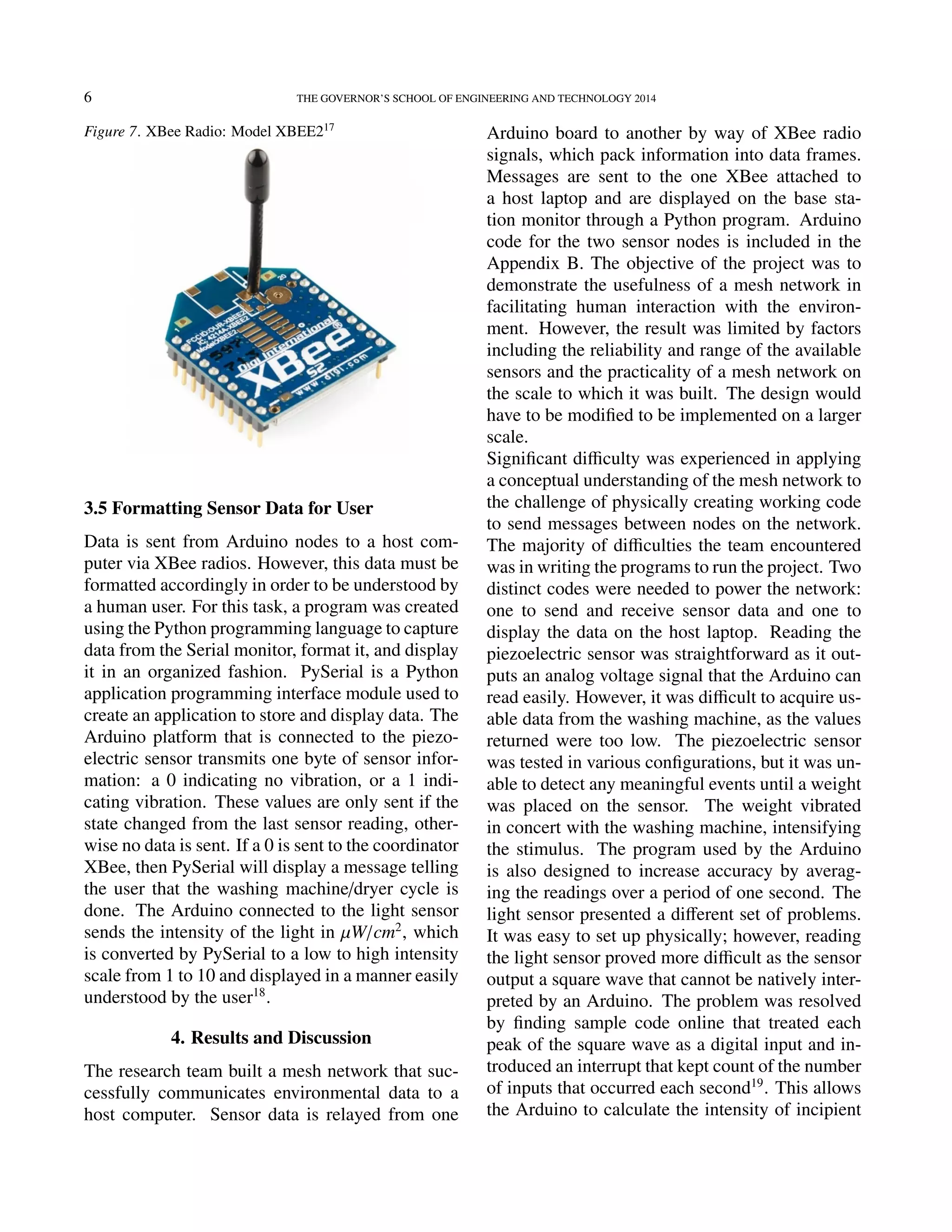 6 THE GOVERNOR’S SCHOOL OF ENGINEERING AND TECHNOLOGY 2014
Figure 7. XBee Radio: Model XBEE217
3.5 Formatting Sensor Data for User
Data is sent from Arduino nodes to a host com-
puter via XBee radios. However, this data must be
formatted accordingly in order to be understood by
a human user. For this task, a program was created
using the Python programming language to capture
data from the Serial monitor, format it, and display
it in an organized fashion. PySerial is a Python
application programming interface module used to
create an application to store and display data. The
Arduino platform that is connected to the piezo-
electric sensor transmits one byte of sensor infor-
mation: a 0 indicating no vibration, or a 1 indi-
cating vibration. These values are only sent if the
state changed from the last sensor reading, other-
wise no data is sent. If a 0 is sent to the coordinator
XBee, then PySerial will display a message telling
the user that the washing machine/dryer cycle is
done. The Arduino connected to the light sensor
sends the intensity of the light in µW/cm2
, which
is converted by PySerial to a low to high intensity
scale from 1 to 10 and displayed in a manner easily
understood by the user18
.
4. Results and Discussion
The research team built a mesh network that suc-
cessfully communicates environmental data to a
host computer. Sensor data is relayed from one
Arduino board to another by way of XBee radio
signals, which pack information into data frames.
Messages are sent to the one XBee attached to
a host laptop and are displayed on the base sta-
tion monitor through a Python program. Arduino
code for the two sensor nodes is included in the
Appendix B. The objective of the project was to
demonstrate the usefulness of a mesh network in
facilitating human interaction with the environ-
ment. However, the result was limited by factors
including the reliability and range of the available
sensors and the practicality of a mesh network on
the scale to which it was built. The design would
have to be modiﬁed to be implemented on a larger
scale.
Signiﬁcant diﬃculty was experienced in applying
a conceptual understanding of the mesh network to
the challenge of physically creating working code
to send messages between nodes on the network.
The majority of diﬃculties the team encountered
was in writing the programs to run the project. Two
distinct codes were needed to power the network:
one to send and receive sensor data and one to
display the data on the host laptop. Reading the
piezoelectric sensor was straightforward as it out-
puts an analog voltage signal that the Arduino can
read easily. However, it was diﬃcult to acquire us-
able data from the washing machine, as the values
returned were too low. The piezoelectric sensor
was tested in various conﬁgurations, but it was un-
able to detect any meaningful events until a weight
was placed on the sensor. The weight vibrated
in concert with the washing machine, intensifying
the stimulus. The program used by the Arduino
is also designed to increase accuracy by averag-
ing the readings over a period of one second. The
light sensor presented a diﬀerent set of problems.
It was easy to set up physically; however, reading
the light sensor proved more diﬃcult as the sensor
output a square wave that cannot be natively inter-
preted by an Arduino. The problem was resolved
by ﬁnding sample code online that treated each
peak of the square wave as a digital input and in-
troduced an interrupt that kept count of the number
of inputs that occurred each second19
. This allows
the Arduino to calculate the intensity of incipient
 