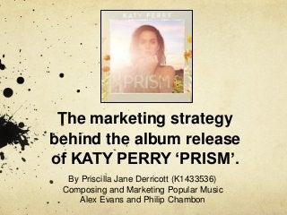 The marketing strategy
behind the album release
of KATY PERRY ‘PRISM’.
By Priscilla Jane Derricott (K1433536)
Composing and Marketing Popular Music
Alex Evans and Philip Chambon
 