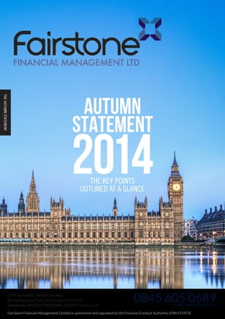 THE AUTUMN STATEMENT 
Autumn 
Statement 2014 THE KEY POINTS 
OUTLINED AT A GLANCE 
1 The Bulrushes, Woodstock Way, 
Boldon Business Park, Tyne & Wear NE35 9PF 
Telephone: 0845 6050689 Email: info@fairstone.co.uk 
0845 605 0689 
or email info@fairstone.co.uk 
Fairstone Financial Management Limited is authorised and regulated by the Financial Conduct Authority (FRN 475973) 
 