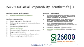 ISO 26000 Social Responsibility- Kernthema’s (1)
Kernthema 1: Bestuur van de organisatie
1. Besluitvormingsprocessen en -structuren.
Kernthema 2: Mensenrechten
1. Gepaste zorgvuldigheid (due diligence).
2. Zich bewust zijn van situaties die mensenrechten kunnen
bedreigen.
3. Vermijden van medeplichtigheid.
4. Oplossen van klachten.
5. Geen discriminatie of uitsluiting van kwetsbare groepen.
6. Burger- en politieke rechten.
7. Economische, maatschappelijke en culturele rechten.
8. Fundamentele principes en arbeidsrechten.
Kernthema 3: Arbeidspraktijk
1. Werkgelegenheid en arbeidsverhoudingen. Hieronder
vallen ook diversiteit en het rekening houden met de
culturele achtergrond van werknemers.
2. Werkomstandigheden en sociale bescherming. Dit
betreft arbeidsvoorwaarden, werktijden, flex- en
thuiswerken en faciliteiten voor gehandicapten.
3. Sociale dialoog. Hieronder vallen het instellen van
ondernemingsraden, medezeggenschapsorganen en het
contact met vakbonden.
4. Gezondheid, veiligheid en hygiëne op het werk.
5. Persoonlijke ontwikkeling, training en opleiding op de
werkplek.
13
 