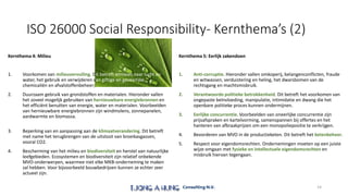 ISO 26000 Social Responsibility- Kernthema’s (2)
Kernthema 4: Milieu
1. Voorkomen van milieuvervuiling. Dit betreft emissies naar lucht en
water, het gebruik en verwijderen van giftige en gevaarlijke
chemicaliën en afvalstoffenbeheer;
2. Duurzaam gebruik van grondstoffen en materialen. Hieronder vallen
het zoveel mogelijk gebruiken van hernieuwbare energiebronnen en
het efficiënt benutten van energie, water en materialen. Voorbeelden
van hernieuwbare energiebronnen zijn windmolens, zonnepanelen,
aardwarmte en biomassa.
3. Beperking van en aanpassing aan de klimaatverandering. Dit betreft
met name het terugbrengen van de uitstoot van broeikasgassen,
vooral CO2.
4. Bescherming van het milieu en biodiversiteit en herstel van natuurlijke
leefgebieden. Ecosystemen en biodiversiteit zijn relatief onbekende
MVO-onderwerpen, waarmee niet elke MKB-onderneming te maken
zal hebben. Voor bijvoorbeeld bouwbedrijven kunnen ze echter zeer
actueel zijn.
Kernthema 5: Eerlijk zakendoen
1. Anti-corruptie. Hieronder vallen omkoperij, belangenconflicten, fraude
en witwassen, verduistering en heling, het dwarsbomen van de
rechtsgang en machtsmisbruik.
2. Verantwoorde politieke betrokkenheid. Dit betreft het voorkomen van
ongepaste beïnvloeding, manipulatie, intimidatie en dwang die het
openbare politieke proces kunnen ondermijnen.
3. Eerlijke concurrentie. Voorbeelden van oneerlijke concurrentie zijn
prijsafspraken en kartelvorming, samenspannen bij offertes en het
hanteren van afbraakprijzen om een monopoliepositie te verkrijgen.
4. Bevorderen van MVO in de productieketen. Dit betreft het ketenbeheer.
5. Respect voor eigendomsrechten. Ondernemingen moeten op een juiste
wijze omgaan met fysieke en intellectuele eigendomsrechten en
misbruik hiervan tegengaan.
14
 