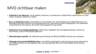 MVO zichtbaar maken
• Publiciteit in het algemeen. Via de website, brochures, nieuwsbrieven of tijdschriften, advertenties en social
media: Facebook, Linkedin en Twitter.
• Keur- en beeldmerk voeren. Voorbeelden van keurmerken zijn: het bedrijfskeurmerk MVO Nederland, het
themakeurmerk Max Havelaar en productkeurmerk FSC. Keurmerken worden altijd getoetst. Een beeldmerk
is bijvoorbeeld Ik-kies-bewust, dat zonder toetsing gebruikt mag worden.
• Deelnemen aan prestatievergelijkingen. MVO-scores vergelijken met soortgelijke bedrijven. Dit kan via
benchmarks, scans en MVO-prijzen gebeuren.
• Zelfverklaringen opstellen. De zelfverklaring met behulp van NEN-ISO 26000 is hiervan een voorbeeld.
• Uitbrengen duurzaamheids(MVO)verslag. In een MVO-verslag legt de onderneming verantwoording af over
haar MVO-prestaties van het afgelopen jaar, eventueel getoetst door een onafhankelijke derde zoals de
accountant.
21
 