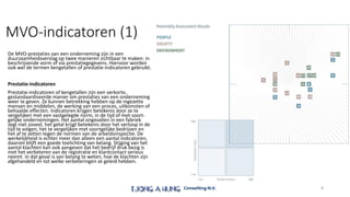 MVO-indicatoren (1)
De MVO-prestaties van een onderneming zijn in een
duurzaamheidsverslag op twee manieren zichtbaar te maken: in
beschrijvende vorm of via prestatiegegevens. Hiervoor worden
ook wel de termen kengetallen of prestatie-indicatoren gebruikt.
Prestatie-indicatoren
Prestatie-indicatoren of kengetallen zijn een verkorte,
gestandaardiseerde manier om prestaties van een onderneming
weer te geven. Ze kunnen betrekking hebben op de ingezette
mensen en middelen, de werking van een proces, uitkomsten of
behaalde effecten. Indicatoren krijgen betekenis door ze te
vergelijken met een vastgelegde norm, in de tijd of met soort-
gelijke ondernemingen. Het aantal ongevallen in een fabriek
zegt niet zoveel, het getal krijgt betekenis door het verloop in de
tijd te volgen, het te vergelijken met soortgelijke bedrijven en
het af te zetten tegen de normen van de arbeidsinspectie. De
werkelijkheid is echter meer dan alleen een aantal indicatoren,
daarom blijft een goede toelichting van belang. Stijging van het
aantal klachten kan ook aangeven dat het bedrijf druk bezig is
met het verbeteren van de registratie en klantcontact serieus
neemt. In dat geval is van belang te weten, hoe de klachten zijn
afgehandeld en tot welke verbeteringen ze geleid hebben.
8
 