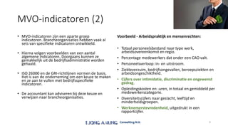 MVO-indicatoren (2)
• MVO-indicatoren zijn een aparte groep
indicatoren. Brancheorganisaties hebben vaak al
sets van specifieke indicatoren ontwikkeld.
• Hierna volgen voorbeelden van een aantal
algemene indicatoren. Doorgaans kunnen ze
gemakkelijk uit de bedrijfsadministratie worden
gehaald.
• ISO 26000 en de GRI-richtlijnen vormen de basis.
Het is aan de onderneming om een keuze te maken
en ze aan te vullen met bedrijfsspecifieke
indicatoren.
• De accountant kan adviseren bij deze keuze en
verwijzen naar brancheorganisaties.
Voorbeeld - Arbeidspraktijk en mensenrechten:
• Totaal personeelsbestand naar type werk,
arbeidsovereenkomst en regio.
• Percentage medewerkers dat onder een CAO valt.
• Personeelsverloop: in- en uitstroom.
• Ziekteverzuim, bedrijfsongevallen, beroepsziekten en
arbeidsongeschiktheid.
• Cijfers over intimidatie, discriminatie en ongewenst
gedrag.
• Opleidingskosten en -uren, in totaal en gemiddeld per
medewerkerscategorie.
• Diversiteitscijfers naar geslacht, leeftijd en
minderheidsgroepen.
• Werknemerstevredenheid, uitgedrukt in een
rapportcijfer.
9
 