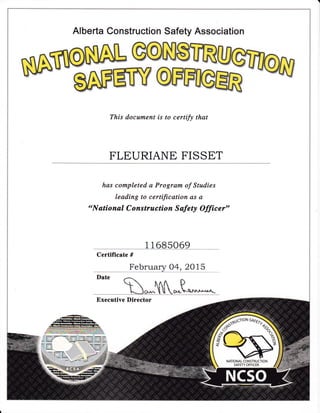 Alberta Construction Safety Association
This docurnent is to certify that
FLEURIANE FISSET
has cornpleted a Prograrn of Studies
leading to certification as a
"N ational C onstruction S afety Offic e r"
1 1 685069
Certificate #
February 04, 2Ol5
Executive Director
NATIONAL CONSTRUCTION
SAFETY OFFICER
 