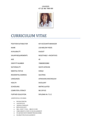 LISA ROOS
+27 (0) 082 7000 600
CURRICULUM VITAE
POSITION SUITABLEFOR KEY ACCOUNTSMANAGER
NAME LISA MELONY ROOS
AVAILABILITY AUGUST
SALARYREQUIREMENTS NEGOTIABLE + INCENTIVES
AGE 43
IDENTITY NUMBER 7308200232080
NATIONALITY SOUTH AFRICAN
MARITAL STATUS SINGLE
RESIDENTIALADDRESS GAUTENG
LANGUAGES AFRIKAANSANDENGLISH
HEALTH EXCELLENT
SCHOOLING MATRICULATED
COMPUTER LITERACY MS OFFICE
FURTHER EDUCATION DIPLOMA IN I.T.E.C
ADDITIONALCOURSES
 PHYSIATRICHS
 AESTHETICS
 AROMATHERAPY
 REFLEXOLOGY
 SELL DON’T TELL – BRIAN JUDE
 CBM ORIENTATION TO MANAGEMENT
 STARFISH MENTORSHIP PROGRAMME
 MARKETING MANAGEMENT
 
