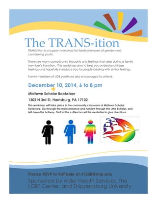 *
The TRANS-itionTRANS-ition is a support workshop for family members of gender non-
conforming youth.
There are many complicated thoughts and feelings that arise during a family
member’s transition. This workshop aims to help you understand those
feelings and hopefully introduce you to people dealing with similar feelings.
Family members of LGB youth are also encouraged to attend.
December 10, 2014, 6 to 8 pm
Midtown Scholar Bookstore
1302 N 3rd St, Harrisburg, PA 17102
This workshop will take place in the community classroom at Midtown Scholar
Bookstore. Go through the main entrance and turn left through the Little Scholar, and
left down the hallway. Staff at the coffee bar will be available to give directions.
Please RSVP to Raffaele at ri1238@ship.edu
Sponsored by Alder Health Services, The
LGBT Center, and Shippensburg University
 