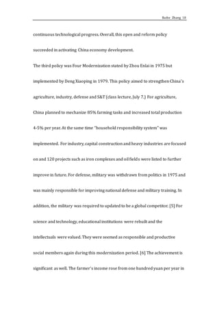 Ruihe Zhang 10
continuous technological progress. Overall, this open and reform policy
succeeded in activating China economy development.
The third policy was Four Modernization stated by Zhou Enlai in 1975 but
implemented by Deng Xiaoping in 1979. This policy aimed to strengthen China’s
agriculture, industry, defense and S&T (class lecture, July 7.) For agriculture,
China planned to mechanize 85% farming tasks and increased total production
4-5% per year. At the same time “household responsibility system” was
implemented. For industry, capital construction and heavy industries are focused
on and 120 projects such as iron complexes and oil fields were listed to further
improve in future. For defense, military was withdrawn from politics in 1975 and
was mainly responsible for improving national defense and military training. In
addition, the military was required to updated to be a global competitor. [5] For
science and technology, educational institutions were rebuilt and the
intellectuals were valued. They were seemed as responsible and productive
social members again during this modernization period. [6] The achievement is
significant as well. The farmer’s income rose from one hundred yuan per year in
 