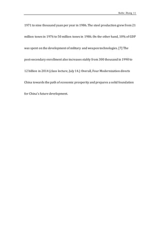 Ruihe Zhang 11
1971 to nine thousand yuan per year in 1986. The steel production grew from 21
million tones in 1976 to 50 million tones in 1986. On the other hand, 10% of GDP
was spent on the development of military and weapon technologies. [7] The
post-secondary enrollment also increases stably from 300 thousand in 1990 to
12 billion in 2014 (class lecture, July 14.) Overall, Four Modernization directs
China towards the path of economic prosperity and prepares a solid foundation
for China’s future development.
 