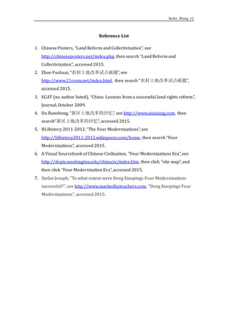 Ruihe Zhang 12
Reference List
1. Chinese Posters, “Land Reform and Collectivization”, see
http://chineseposters.net/index.php, then search “Land Reform and
Collectivization”, accessed 2015.
2. Zhao Fushuai, “农村土地改革试点破题”, see
http://www.21ccom.net/index.html, then search “农村土地改革试点破题”,
accessed 2015.
3. EGAT (no author listed), “China: Lessons from a successful land rights reform”,
Journal, October 2009.
4. Du Runsheng, “新区土地改革的回忆”, see http://www.aisixiang.com, then
search”新区土地改革的回忆”, accessed 2015.
5. HLHistory 2011-2012, “The Four Modernizations”, see
http://hlhistory2011-2012.wikispaces.com/home, then search “Four
Modernizations”, accessed 2015.
6. A Visual Sourcebook of Chinese Civilization, “Four Modernizations Era”, see
http://depts.washington.edu/chinaciv/index.htm, then click “site map”, and
then click “Four Modernization Era”, accessed 2015.
7. Stefan Joseph, “To what extent were Deng Xiaopings Four Modernizations
successful?”, see http://www.markedbyteachers.com, “Deng Xiaopings Four
Modernizations”, accessed 2015.
 