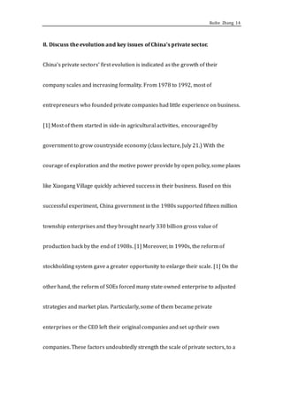 Ruihe Zhang 14
8. Discuss the evolution and key issues of China’s private sector.
China’s private sectors’ first evolution is indicated as the growth of their
company scales and increasing formality. From 1978 to 1992, most of
entrepreneurs who founded private companies had little experience on business.
[1] Most of them started in side-in agricultural activities, encouraged by
government to grow countryside economy (class lecture, July 21.) With the
courage of exploration and the motive power provide by open policy, some places
like Xiaogang Village quickly achieved success in their business. Based on this
successful experiment, China government in the 1980s supported fifteen million
township enterprises and they brought nearly 330 billion gross value of
production back by the end of 1908s. [1] Moreover, in 1990s, the reform of
stockholding system gave a greater opportunity to enlarge their scale. [1] On the
other hand, the reform of SOEs forced many state owned enterprise to adjusted
strategies and market plan. Particularly, some of them became private
enterprises or the CEO left their original companies and set up their own
companies. These factors undoubtedly strength the scale of private sectors, to a
 