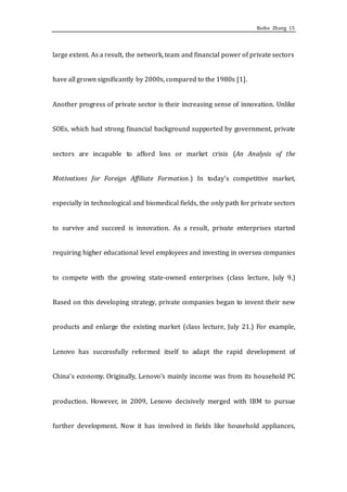 Ruihe Zhang 15
large extent. As a result, the network, team and financial power of private sectors
have all grown significantly by 2000s, compared to the 1980s [1].
Another progress of private sector is their increasing sense of innovation. Unlike
SOEs, which had strong financial background supported by government, private
sectors are incapable to afford loss or market crisis (An Analysis of the
Motivations for Foreign Affiliate Formation.) In today’s competitive market,
especially in technological and biomedical fields, the only path for private sectors
to survive and succeed is innovation. As a result, private enterprises started
requiring higher educational level employees and investing in oversea companies
to compete with the growing state-owned enterprises (class lecture, July 9.)
Based on this developing strategy, private companies began to invent their new
products and enlarge the existing market (class lecture, July 21.) For example,
Lenovo has successfully reformed itself to adapt the rapid development of
China’s economy. Originally, Lenovo’s mainly income was from its household PC
production. However, in 2009, Lenovo decisively merged with IBM to pursue
further development. Now it has involved in fields like household appliances,
 