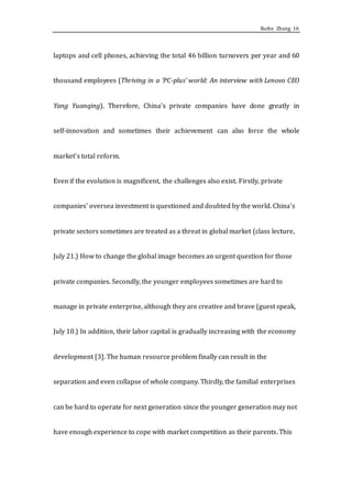 Ruihe Zhang 16
laptops and cell phones, achieving the total 46 billion turnovers per year and 60
thousand employees (Thriving in a ‘PC-plus’ world: An interview with Lenovo CEO
Yang Yuanqing). Therefore, China’s private companies have done greatly in
self-innovation and sometimes their achievement can also force the whole
market’s total reform.
Even if the evolution is magnificent, the challenges also exist. Firstly, private
companies’ oversea investment is questioned and doubted by the world. China’s
private sectors sometimes are treated as a threat in global market (class lecture,
July 21.) How to change the global image becomes an urgent question for those
private companies. Secondly, the younger employees sometimes are hard to
manage in private enterprise, although they are creative and brave (guest speak,
July 10.) In addition, their labor capital is gradually increasing with the economy
development [3]. The human resource problem finally can result in the
separation and even collapse of whole company. Thirdly, the familial enterprises
can be hard to operate for next generation since the younger generation may not
have enough experience to cope with market competition as their parents. This
 