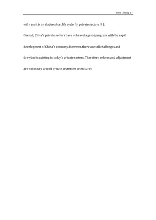 Ruihe Zhang 17
will result in a relative short life cycle for private sectors [4].
Overall, China’s private sectors have achieved a great progress with the rapid
development of China’s economy. However, there are still challenges and
drawbacks existing in today’s private sectors. Therefore, reform and adjustment
are necessary to lead private sectors to be maturer.
 