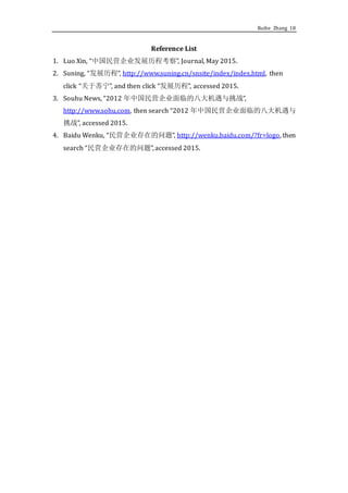 Ruihe Zhang 18
Reference List
1. Luo Xin, “中国民营企业发展历程考察”, Journal, May 2015.
2. Suning, “发展历程”, http://www.suning.cn/snsite/index/index.html, then
click “关于苏宁”, and then click “发展历程”, accessed 2015.
3. Souhu News, “2012 年中国民营企业面临的八大机遇与挑战”,
http://www.sohu.com, then search “2012 年中国民营企业面临的八大机遇与
挑战”, accessed 2015.
4. Baidu Wenku, “民营企业存在的问题”, http://wenku.baidu.com/?fr=logo, then
search “民营企业存在的问题”, accessed 2015.
 