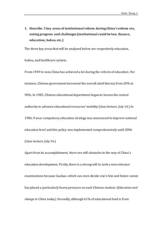Ruihe Zhang 2
1. Describe 3 key areas of institutional reform during China’s reform era,
noting progress and challenges (institutional could be law, finance,
education, hukou, etc.)
The three key areas that will be analyzed below are respectively education,
hukou, and healthcare system.
From 1949 to now, China has achieved a lot during the reform of education. For
instance, Chinese government increased the overall adult literacy from 20% to
90%. In 1985, Chinese educational department began to loosen the central
authority to advance educational resources’ mobility (class lecture, July 14.) In
1986, 9-year compulsory education strategy was announced to improve national
education level and this policy was implemented comprehensively until 2006
(class lecture, July 14.)
Apart from its accomplishment, there are still obstacles in the way of China’s
education development. Firstly, there is a strong will to seek a new entrance
examinations because Gaokao, which can even decide one’s fate and future career,
has placed a particularly heavy pressure on each Chinese student. (Education and
change in China today.) Secondly, although 61% of educational fund is from
 