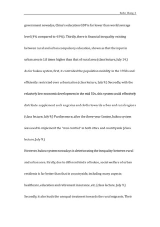 Ruihe Zhang 3
government nowadys, China’s education GDP is far lower than world average
level (4% compared to 4.9%). Thirdly, there is financial inequality existing
between rural and urban compulsory education, shown as that the input in
urban area is 1.8 times higher than that of rural area (class lecture, July 14.)
As for hukou system, first, it controlled the population mobility in the 1950s and
efficiently restricted over urbanization (class lecture, July 9.) Secondly, with the
relatively low economic development in the mid 50s, this system could effectively
distribute supplement such as grains and cloths towards urban and rural regions
(class lecture, July 9.) Furthermore, after the three-year famine, hukou system
was used to implement the “iron control” in both cities and countryside (class
lecture, July 9.)
However, hukou system nowadays is deteriorating the inequality between rural
and urban area. Firstly, due to different kinds of hukou, social welfare of urban
residents is far better than that in countryside, including many aspects:
healthcare, education and retirement insurance, etc. (class lecture, July 9.)
Secondly, it also leads the unequal treatment towards the rural migrants. Their
 
