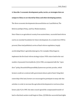 Ruihe Zhang 8
4. Describe 3 economic development paths, tactics, or strategies that are
unique to China or are shared by China and other developing nations.
The three economic developments discussed below are Land Reform, The
Reform and Open Policy, and Four Modernizations.
Since China is an agricultural country from ancient times, successful land reform
can be an essential foundation for future development. As a result, from 1949 to
present, China had published a series of land reform regulations, largely
accelerating China’s agricultural progress. For example, China began to
implement the first land reform strategy in June 1950: return land to the vast
number of peasants from landlords. [1] In 1982, accompanied with the “open
door” policy, Household Responsibility System was put into practice, which
farmers could set a contract with government about a plot of land. Using their
ownership of the land, farmers are encouraged to participate in many side-line
activities in order to increase the agricultural development in rural area (class
lecture, July 9.) In 1987, the state council agreed the compensated transfer of
land so that land auction could begin in China. [2] With the successful land rights
 